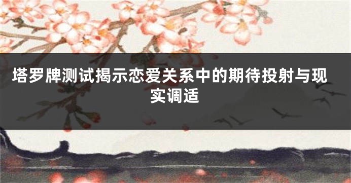 塔罗牌测试揭示恋爱关系中的期待投射与现实调适
