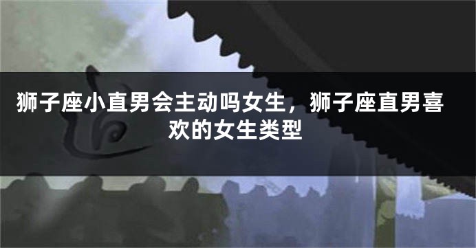 狮子座小直男会主动吗女生,狮子座直男喜欢的女生类型
