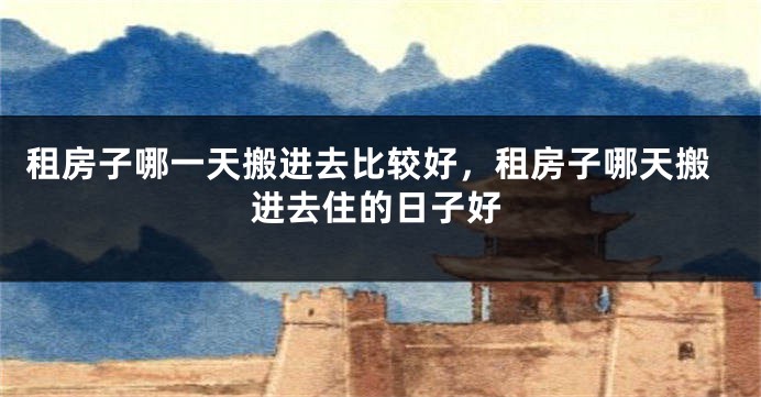 租房子哪一天搬进去比较好，租房子哪天搬进去住的日子好