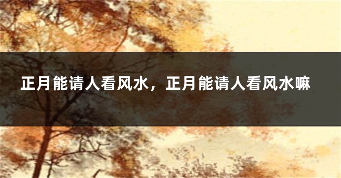 正月能请人看风水，正月能请人看风水嘛