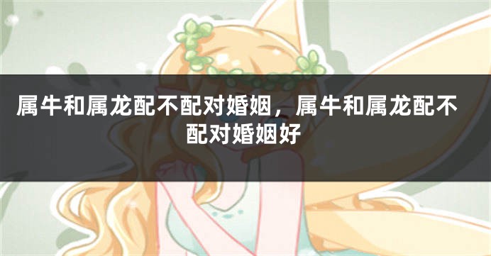 属牛和属龙配不配对婚姻，属牛和属龙配不配对婚姻好