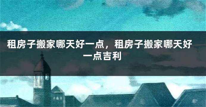租房子搬家哪天好一点，租房子搬家哪天好一点吉利