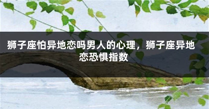 狮子座怕异地恋吗男人的心理，狮子座异地恋恐惧指数