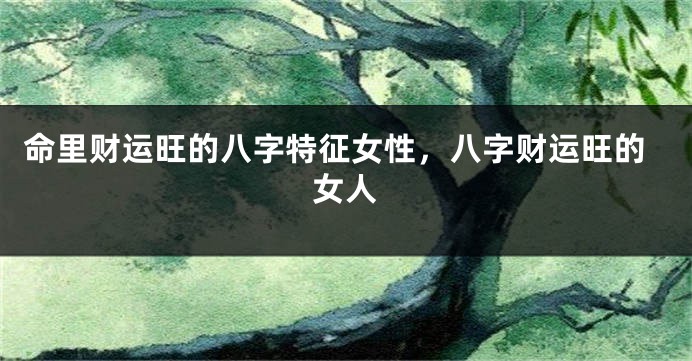 命里财运旺的八字特征女性，八字财运旺的女人
