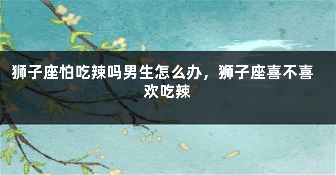 狮子座怕吃辣吗男生怎么办，狮子座喜不喜欢吃辣