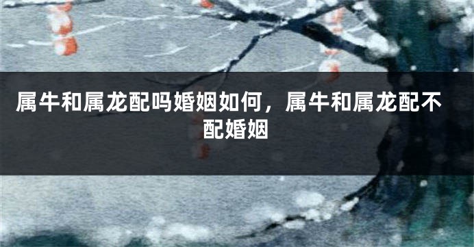 属牛和属龙配吗婚姻如何，属牛和属龙配不配婚姻
