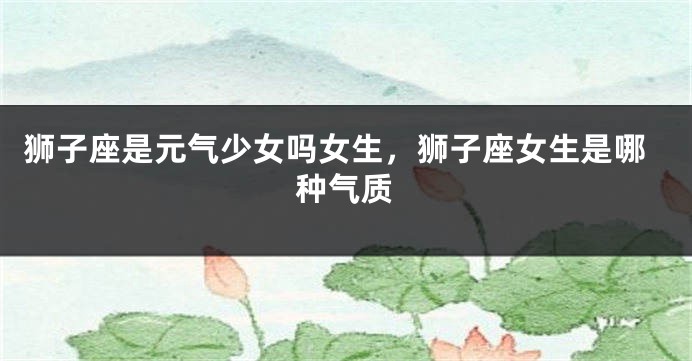 狮子座是元气少女吗女生，狮子座女生是哪种气质