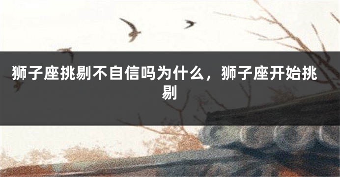 狮子座挑剔不自信吗为什么，狮子座开始挑剔