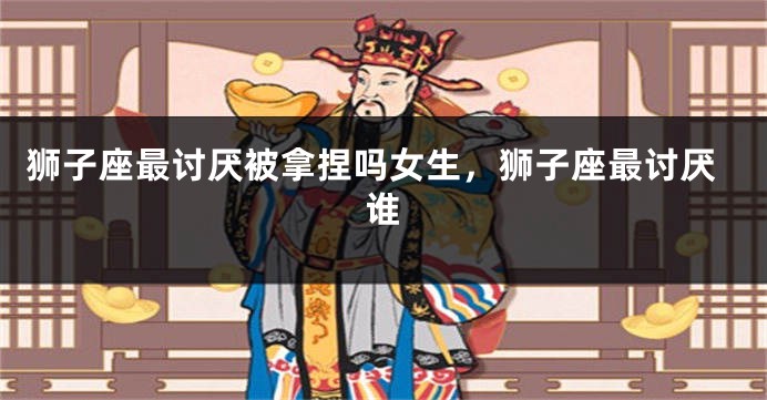 狮子座最讨厌被拿捏吗女生，狮子座最讨厌谁