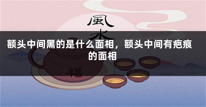 额头中间黑的是什么面相,额头中间有疤痕的面相