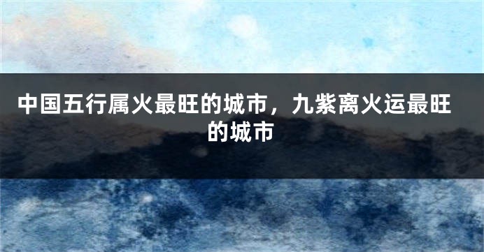 中国五行属火最旺的城市,九紫离火运最旺的城市