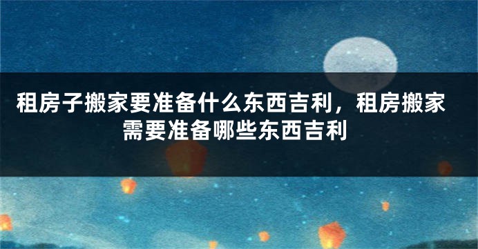 租房子搬家要准备什么东西吉利，租房搬家需要准备哪些东西吉利