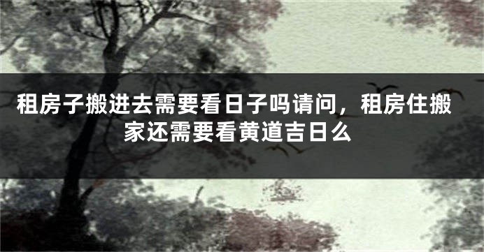 租房子搬进去需要看日子吗请问，租房住搬家还需要看黄道吉日么