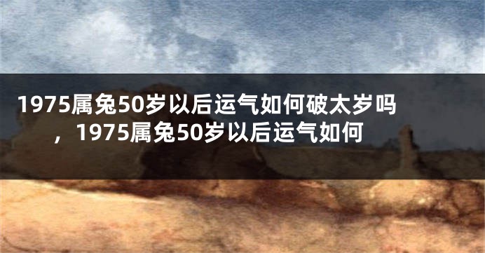 1975属兔50岁以后运气如何破太岁吗,1975属兔50岁以后运气如何