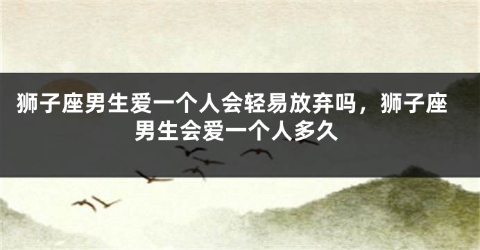 狮子座男生爱一个人会轻易放弃吗，狮子座男生会爱一个人多久