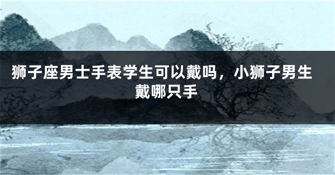 狮子座男士手表学生可以戴吗,小狮子男生戴哪只手