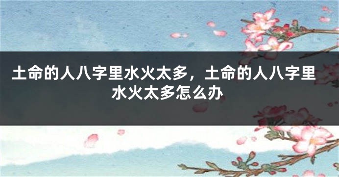 土命的人八字里水火太多，土命的人八字里水火太多怎么办