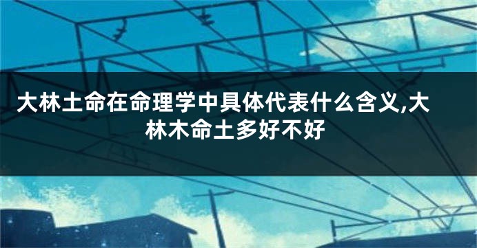 大林土命在命理学中具体代表什么含义,大林木命土多好不好