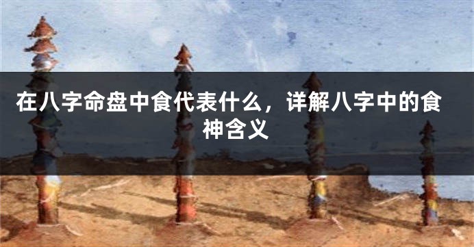 在八字命盘中食代表什么，详解八字中的食神含义