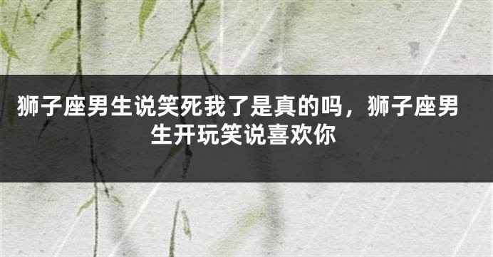 狮子座男生说笑死我了是真的吗，狮子座男生开玩笑说喜欢你