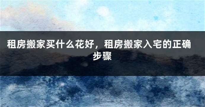 租房搬家买什么花好,租房搬家入宅的正确步骤
