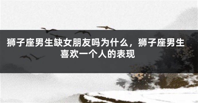 狮子座男生缺女朋友吗为什么，狮子座男生喜欢一个人的表现