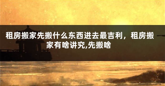租房搬家先搬什么东西进去最吉利,租房搬家有啥讲究,先搬啥
