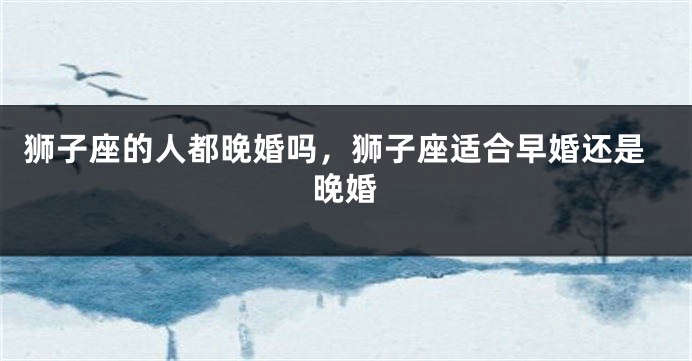 狮子座的人都晚婚吗，狮子座适合早婚还是晚婚