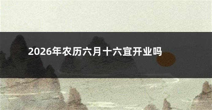 2026年农历六月十六宜开业吗