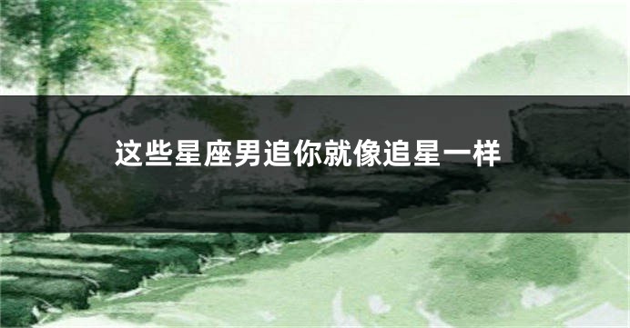 这些星座男追你就像追星一样