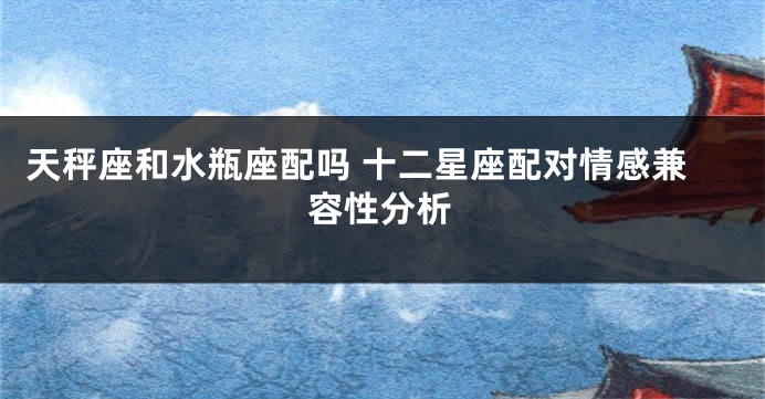 天秤座和水瓶座配吗 十二星座配对情感兼容性分析