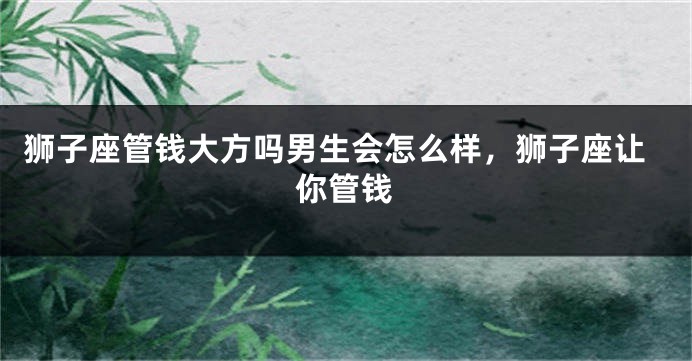 狮子座管钱大方吗男生会怎么样，狮子座让你管钱
