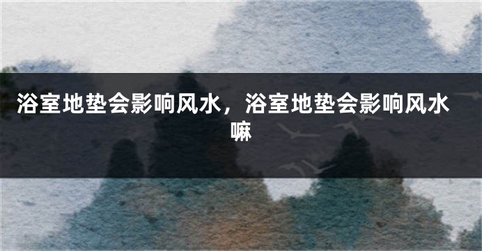 浴室地垫会影响风水，浴室地垫会影响风水嘛