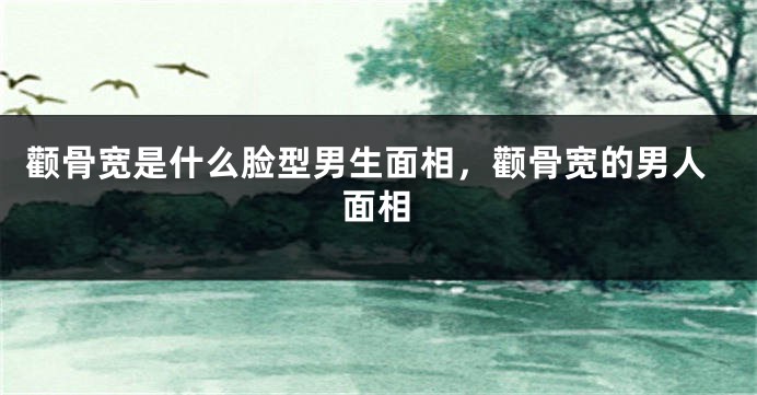 颧骨宽是什么脸型男生面相，颧骨宽的男人面相