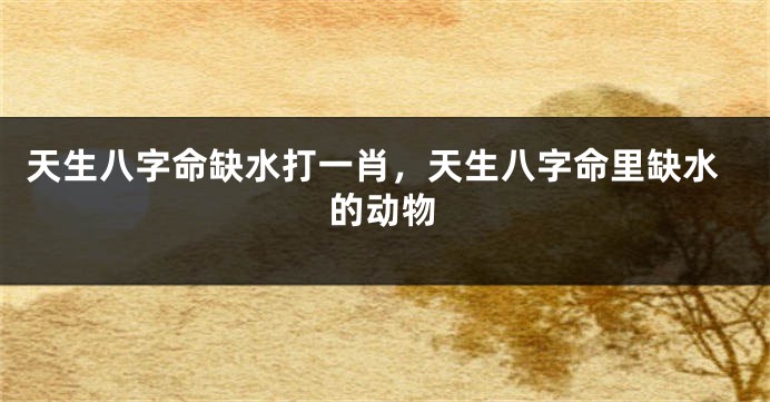 天生八字命缺水打一肖，天生八字命里缺水的动物