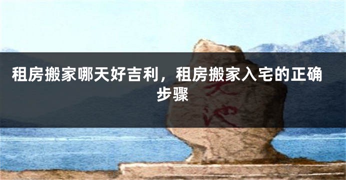 租房搬家哪天好吉利,租房搬家入宅的正确步骤