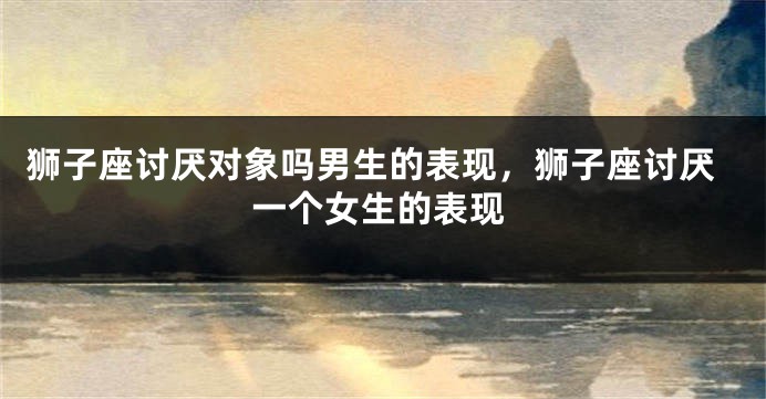 狮子座讨厌对象吗男生的表现，狮子座讨厌一个女生的表现
