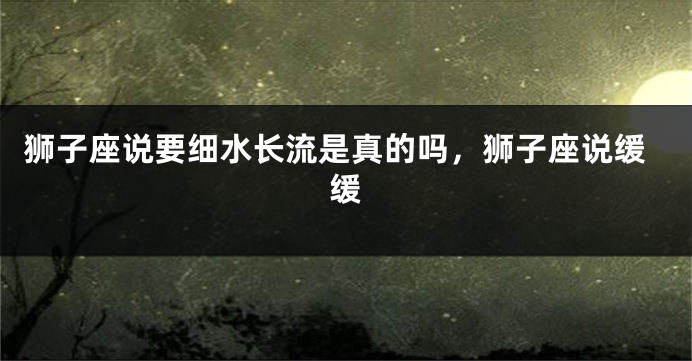 狮子座说要细水长流是真的吗，狮子座说缓缓