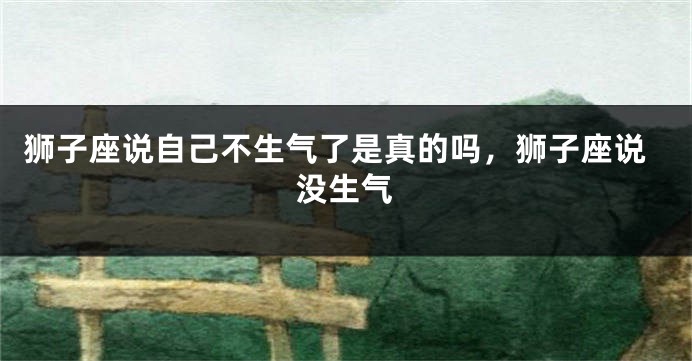 狮子座说自己不生气了是真的吗，狮子座说没生气