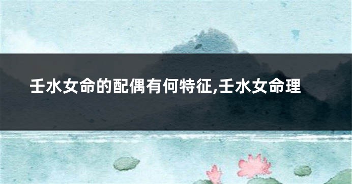 壬水女命的配偶有何特征,壬水女命理