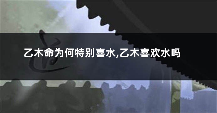 乙木命为何特别喜水,乙木喜欢水吗