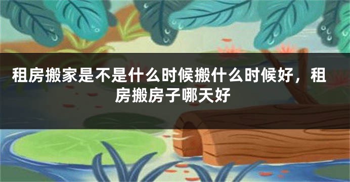 租房搬家是不是什么时候搬什么时候好，租房搬房子哪天好