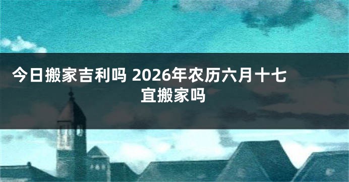 今日搬家吉利吗 2026年农历六月十七宜搬家吗