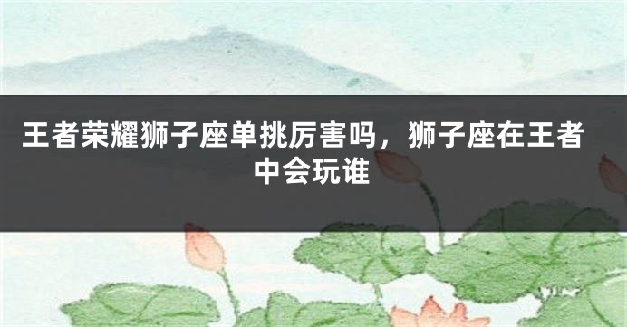 王者荣耀狮子座单挑厉害吗，狮子座在王者中会玩谁
