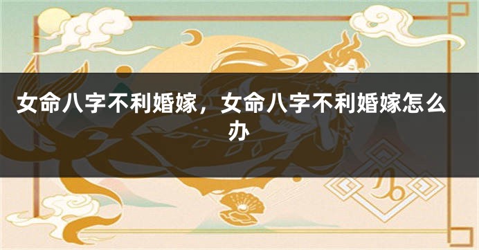 女命八字不利婚嫁，女命八字不利婚嫁怎么办