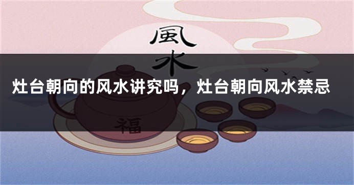 灶台朝向的风水讲究吗，灶台朝向风水禁忌