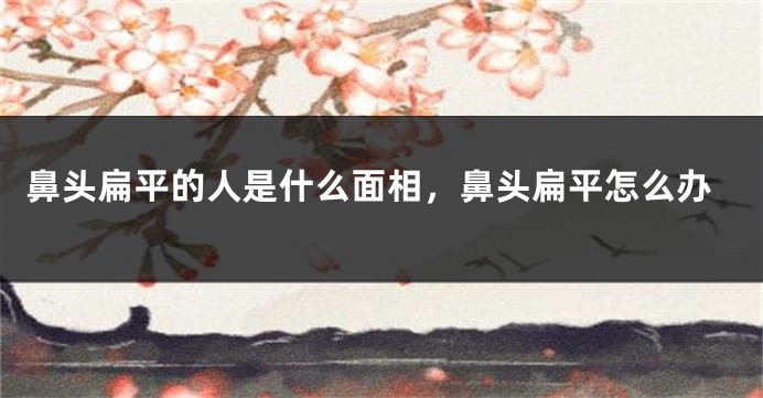 鼻头扁平的人是什么面相，鼻头扁平怎么办
