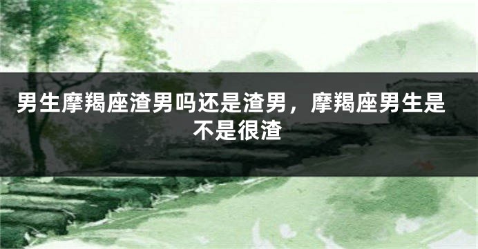 男生摩羯座渣男吗还是渣男，摩羯座男生是不是很渣