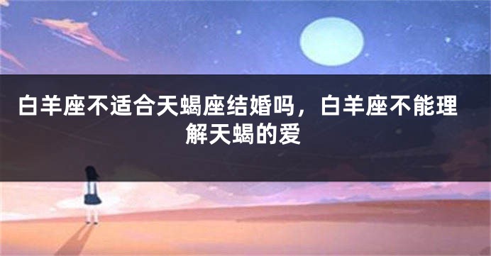 白羊座不适合天蝎座结婚吗，白羊座不能理解天蝎的爱