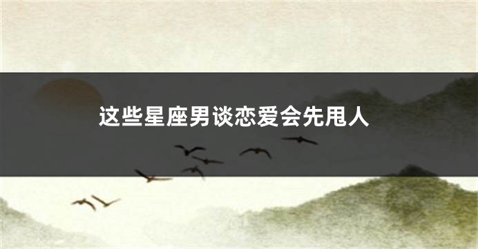 这些星座男谈恋爱会先甩人